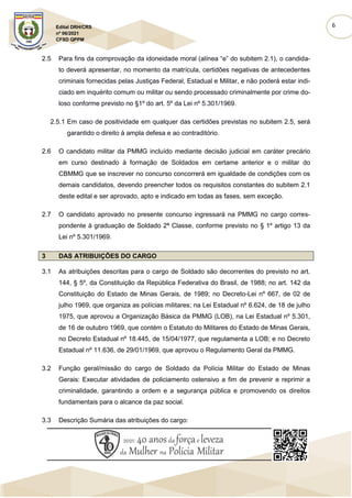 6
Edital DRH/CRS
nº 06/2021
CFSD QPPM
2.5 Para fins da comprovação da idoneidade moral (alínea “e” do subitem 2.1), o candida-
to deverá apresentar, no momento da matrícula, certidões negativas de antecedentes
criminais fornecidas pelas Justiças Federal, Estadual e Militar, e não poderá estar indi-
ciado em inquérito comum ou militar ou sendo processado criminalmente por crime do-
loso conforme previsto no §1º do art. 5º da Lei nº 5.301/1969.
2.5.1 Em caso de positividade em qualquer das certidões previstas no subitem 2.5, será
garantido o direito à ampla defesa e ao contraditório.
2.6 O candidato militar da PMMG incluído mediante decisão judicial em caráter precário
em curso destinado à formação de Soldados em certame anterior e o militar do
CBMMG que se inscrever no concurso concorrerá em igualdade de condições com os
demais candidatos, devendo preencher todos os requisitos constantes do subitem 2.1
deste edital e ser aprovado, apto e indicado em todas as fases, sem exceção.
2.7 O candidato aprovado no presente concurso ingressará na PMMG no cargo corres-
pondente à graduação de Soldado 2ª Classe, conforme previsto no § 1º artigo 13 da
Lei nº 5.301/1969.
3 DAS ATRIBUIÇÕES DO CARGO
3.1 As atribuições descritas para o cargo de Soldado são decorrentes do previsto no art.
144, § 5º, da Constituição da República Federativa do Brasil, de 1988; no art. 142 da
Constituição do Estado de Minas Gerais, de 1989; no Decreto-Lei nº 667, de 02 de
julho 1969, que organiza as polícias militares; na Lei Estadual nº 6.624, de 18 de julho
1975, que aprovou a Organização Básica da PMMG (LOB), na Lei Estadual nº 5.301,
de 16 de outubro 1969, que contém o Estatuto do Militares do Estado de Minas Gerais,
no Decreto Estadual nº 18.445, de 15/04/1977, que regulamenta a LOB; e no Decreto
Estadual nº 11.636, de 29/01/1969, que aprovou o Regulamento Geral da PMMG.
3.2 Função geral/missão do cargo de Soldado da Polícia Militar do Estado de Minas
Gerais: Executar atividades de policiamento ostensivo a fim de prevenir e reprimir a
criminalidade, garantindo a ordem e a segurança pública e promovendo os direitos
fundamentais para o alcance da paz social.
3.3 Descrição Sumária das atribuições do cargo:
 