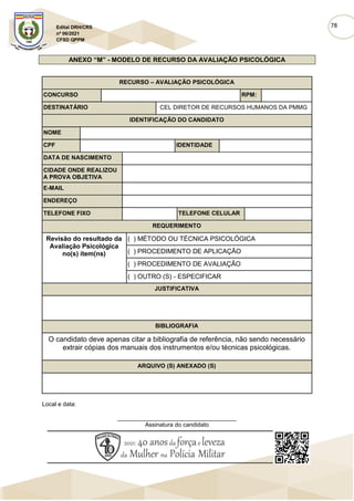 78
Edital DRH/CRS
nº 06/2021
CFSD QPPM
ANEXO “M” - MODELO DE RECURSO DA AVALIAÇÃO PSICOLÓGICA
RECURSO – AVALIAÇÃO PSICOLÓGICA
CONCURSO RPM:
DESTINATÁRIO CEL DIRETOR DE RECURSOS HUMANOS DA PMMG
IDENTIFICAÇÃO DO CANDIDATO
NOME
CPF IDENTIDADE
DATA DE NASCIMENTO
CIDADE ONDE REALIZOU
A PROVA OBJETIVA
E-MAIL
ENDEREÇO
TELEFONE FIXO TELEFONE CELULAR
REQUERIMENTO
Revisão do resultado da
Avaliação Psicológica
no(s) ítem(ns)
( ) MÉTODO OU TÉCNICA PSICOLÓGICA
( ) PROCEDIMENTO DE APLICAÇÃO
( ) PROCEDIMENTO DE AVALIAÇÃO
( ) OUTRO (S) - ESPECIFICAR
JUSTIFICATIVA
BIBLIOGRAFIA
O candidato deve apenas citar a bibliografia de referência, não sendo necessário
extrair cópias dos manuais dos instrumentos e/ou técnicas psicológicas.
ARQUIVO (S) ANEXADO (S)
Local e data:
____________________________________
Assinatura do candidato
 
