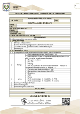 79
Edital DRH/CRS
nº 06/2021
CFSD QPPM
ANEXO “N” - MODELO RECURSO - EXAMES DE SAÚDE ADMISSIONAIS
RECURSO – EXAMES DE SAÚDE
CONCURSO RPM:
IDENTIFICAÇÃO DO CANDIDATO
NOME
CPF
DATA DE NASCIMENTO
E-MAIL
ENDEREÇO
TELEFONE FIXO
CIDADE ONDE REALIZOU A PROVA
REQUERIMENTO
Revisão dos seguintes exames de saúde:
( ) PRELIMINARES
( ) Clínico e antropométrico
( ) Exame otorrinolaringológico com audiometria tonal e vocal
( ) Acuidade visual e, quando indicado, exame oftalmológico
( ) Odontológico
( ) COMPLEMENTARES
( ) Radiografia do tórax, em incidência póstero anterior com laudo médico
( ) Sangue
( ) Imunofluorescência para Trypanosoma Cruzi
( ) Hemograma completo (contagem e índices hematimétricos da
série vermelha, série branca e plaquetas)
( ) Dosagem de glicose
( ) Anti-HIV
( ) HBS Ag
( ) Anti-HCV (em caso de positividade, fazer PCR – Reação da
Cadeia da polimerase do vírus da hepatite “C”)
( ) Transaminase glutâmico-pirúvico (TGP)
( ) Gama glutamil- transferase (Gama GT)
( ) Creatinina
( ) TSH
( ) Urina
( ) Rotina
( ) Teste para detecção de metabólitos de THC
( ) Teste para detecção de metabólitos de cocaína
( ) Exame parasitológico de fezes
( ) Eletroencefalograma
( ) Eletrocardiograma, com laudo
JUSTIFICATIVA
BIBLIOGRAFIA
ARQUIVO (S) ANEXADO (S)
 