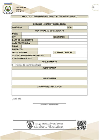 80
Edital DRH/CRS
nº 06/2021
CFSD QPPM
ANEXO “O” - MODELO DE RECURSO - EXAME TOXICOLÓGICO
RECURSO – EXAME TOXICOLÓGICO
CONCURSO RPM:
IDENTIFICAÇÃO DO CANDIDATO
NOME
CPF IDENTIDADE
DATA DE NASCIMENTO
VAGA PRETENDIDA
E-MAIL
ENDEREÇO
TELEFONE FIXO TELEFONE CELULAR
CIDADE ONDE REALIZOU A PROVA
CARGO PRETENDIDO
REQUERIMENTO
( ) Revisão do exame toxicológico
JUSTIFICATIVA
BIBLIOGRAFIA
ARQUIVO (S) ANEXADO (S)
Local e data:
____________________________________
Assinatura do candidato
 