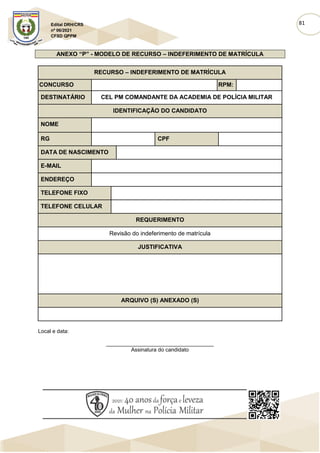 81
Edital DRH/CRS
nº 06/2021
CFSD QPPM
ANEXO “P” - MODELO DE RECURSO – INDEFERIMENTO DE MATRÍCULA
RECURSO – INDEFERIMENTO DE MATRÍCULA
CONCURSO RPM:
DESTINATÁRIO CEL PM COMANDANTE DA ACADEMIA DE POLÍCIA MILITAR
IDENTIFICAÇÃO DO CANDIDATO
NOME
RG CPF
DATA DE NASCIMENTO
E-MAIL
ENDEREÇO
TELEFONE FIXO
TELEFONE CELULAR
REQUERIMENTO
Revisão do indeferimento de matrícula
JUSTIFICATIVA
ARQUIVO (S) ANEXADO (S)
Local e data:
____________________________________
Assinatura do candidato
 