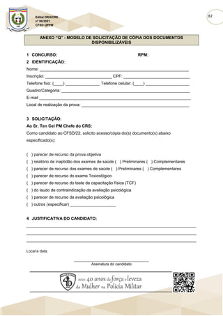 82
Edital DRH/CRS
nº 06/2021
CFSD QPPM
ANEXO “Q” - MODELO DE SOLICITAÇÃO DE CÓPIA DOS DOCUMENTOS
DISPONIBILIZÁVEIS
1 CONCURSO: RPM:
2 IDENTIFICAÇÃO:
Nome: _________________________________________________________________
Inscrição: _____________________________ CPF: _____________________________
Telefone fixo: (____) _______________ Telefone celular: (____) ___________________
Quadro/Categoria: ________________________________________________________
E-mail __________________________________________________________________
Local de realização da prova: _______________________________________________
3 SOLICITAÇÃO:
Ao Sr. Ten Cel PM Chefe do CRS:
Como candidato ao CFSD/22, solicito acesso/cópia do(s) documento(s) abaixo
especificado(s):
( ) parecer de recurso da prova objetiva
( ) relatório de inaptidão dos exames de saúde ( ) Preliminares ( ) Complementares
( ) parecer de recurso dos exames de saúde ( ) Preliminares ( ) Complementares
( ) parecer de recurso do exame Toxicológico
( ) parecer de recurso do teste de capacitação física (TCF)
( ) do laudo de contraindicação da avaliação psicológica
( ) parecer de recurso da avaliação psicológica
( ) outros (especificar) ____________________
4 JUSTIFICATIVA DO CANDIDATO:
__________________________________________________________________________
__________________________________________________________________________
__________________________________________________________________________
Local e data:
____________________________________
Assinatura do candidato
 