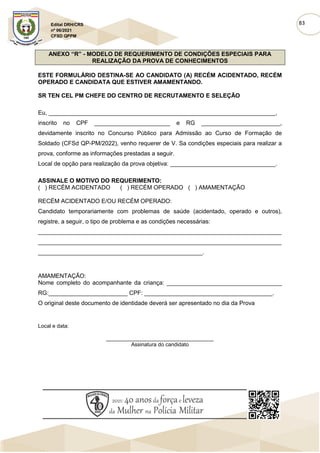 83
Edital DRH/CRS
nº 06/2021
CFSD QPPM
ANEXO “R” - MODELO DE REQUERIMENTO DE CONDIÇÕES ESPECIAIS PARA
REALIZAÇÃO DA PROVA DE CONHECIMENTOS
ESTE FORMULÁRIO DESTINA-SE AO CANDIDATO (A) RECÉM ACIDENTADO, RECÉM
OPERADO E CANDIDATA QUE ESTIVER AMAMENTANDO.
SR TEN CEL PM CHEFE DO CENTRO DE RECRUTAMENTO E SELEÇÃO
Eu, _____________________________________________________________________,
inscrito no CPF _______________________ e RG ________________________,
devidamente inscrito no Concurso Público para Admissão ao Curso de Formação de
Soldado (CFSd QP-PM/2022), venho requerer de V. Sa condições especiais para realizar a
prova, conforme as informações prestadas a seguir.
Local de opção para realização da prova objetiva: ________________________________.
ASSINALE O MOTIVO DO REQUERIMENTO:
( ) RECÉM ACIDENTADO ( ) RECÉM OPERADO ( ) AMAMENTAÇÃO
RECÉM ACIDENTADO E/OU RECÉM OPERADO:
Candidato temporariamente com problemas de saúde (acidentado, operado e outros),
registre, a seguir, o tipo de problema e as condições necessárias:
__________________________________________________________________________
__________________________________________________________________________
__________________________________________________.
AMAMENTAÇÃO:
Nome completo do acompanhante da criança: ___________________________________
RG:________________________ CPF: _______________________________________.
O original deste documento de identidade deverá ser apresentado no dia da Prova
Local e data:
____________________________________
Assinatura do candidato
 
