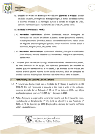 7
Edital DRH/CRS
nº 06/2021
CFSD QPPM
3.3.1 Discente do Curso de Formação de Soldados (Soldado 2ª Classe): exercer
atividade estudantil, em regime de dedicação integral, e demais atividades internas
e externas atreladas à sua formação, durante o período de duração do CFSd,
conforme normas em vigor e regulamentos da EFSd/APM, dentre outras.
3.3.2 Soldado de 1ª Classe da PMMG:
3.3.2.1 Atividades Operacionais: atender ocorrências; realizar abordagens de
indivíduos e de veículos em atitudes suspeitas; realizar policiamento ostensivo;
realizar policiamento preventivo; realizar policiamento repressivo; efetuar prisão
em flagrante; executar operações policiais; cumprir mandados judiciais (busca e
apreensão, foragido, prisão, etc); dentre outras.
3.3.2.2 Atividades Administrativas: confeccionar relatórios; participar de solenidades
cívico-militares; ministrar palestras e/ou treinamentos; participar de treinamentos;
dentre outras.
3.4 Condições gerais de exercício do cargo: trabalhar em contato cotidiano com o público,
de forma individual ou em equipe, sob supervisão permanente, em ambiente de
trabalho que pode ser fechado ou a céu aberto, a pé, montado ou em veículos, em
horários diversos (diurno, noturno ou em rodízio de turnos); atuar em condições de
pressão e de risco de contágio de moléstias e de morte em sua rotina de trabalho.
4 REMUNERAÇÃO E JORNADA DE TRABALHO
4.1 A remuneração básica inicial para o Soldado de 2ª Classe é atualmente de R$
3.962,23 (três mil, novecentos e sessenta e dois reais e vinte e três centavos),
conforme previsão da Lei Delegada nº 43, de 07 de junho de 2000, com última
atualização realizada pela Lei nº 23.597, de 11 de março de 2020.
4.2 Após a formatura, a carga horária semanal de trabalho será de 40 (quarenta) horas,
regulada pela Lei Complementar nº 127, de 02 de julho 2013 e pela Resolução nº
4.285, de 10 de dezembro de 2013 (Dispõe sobre a jornada de trabalho na Polícia
Militar) e suas alterações.
 