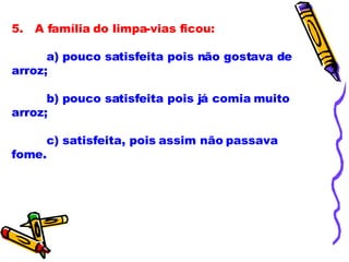 5.   A família do limpa-vias ficou:             a) pouco satisfeita pois não gostava de arroz;              b) pouco satisfeita pois já comia muito arroz;              c) satisfeita, pois assim não passava fome.              