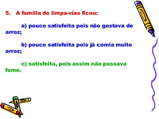 5.   A família do limpa-vias ficou:             a) pouco satisfeita pois não gostava de arroz;              b) pouco satisfeita pois já comia muito arroz;              c) satisfeita, pois assim não passava fome.              