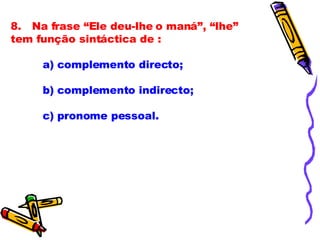 8.   Na frase “Ele deu-lhe o maná”, “lhe” tem função sintáctica de :              a) complemento directo;              b) complemento indirecto;              c) pronome pessoal. 