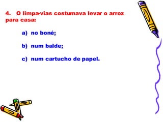 4.   O limpa-vias costumava levar o arroz para casa:              a)  no boné; b)  num balde;              c)  num cartucho de papel.              