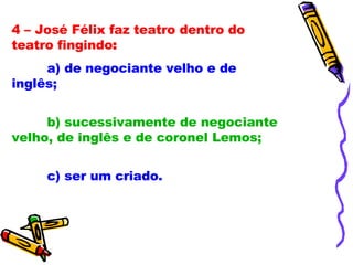 4 – José Félix faz teatro dentro do teatro fingindo : a) de negociante velho e de inglês; b) sucessivamente de negociante velho, de inglês e de coronel Lemos; c) ser um criado. 