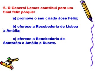 5- O General Lemos contribui para um final feliz porque: a) promove o seu criado José Félix; b) oferece a Recebedoria de Lisboa a Amália; c) oferece a Recebedoria de Santarém a Amália e Duarte. 