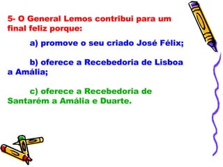 5- O General Lemos contribui para um final feliz porque: a) promove o seu criado José Félix; b) oferece a Recebedoria de Lisboa a Amália; c) oferece a Recebedoria de Santarém a Amália e Duarte. 