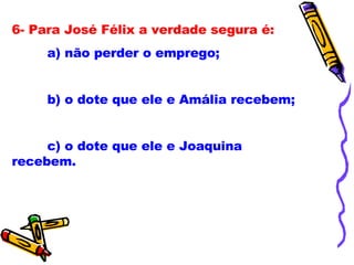 6- Para José Félix a verdade segura é: a) não perder o emprego; b) o dote que ele e Amália recebem; c) o dote que ele e Joaquina recebem. 