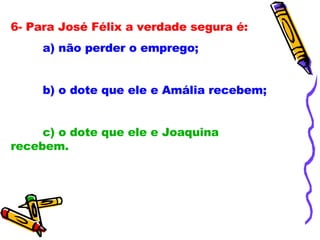 6- Para José Félix a verdade segura é: a) não perder o emprego; b) o dote que ele e Amália recebem; c) o dote que ele e Joaquina recebem. 