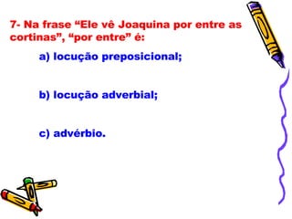 7- Na frase “Ele vê Joaquina por entre as cortinas”, “por entre” é: a) locução preposicional; b) locução adverbial; c) advérbio. 