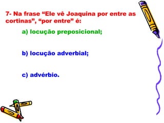 7- Na frase “Ele vê Joaquina por entre as cortinas”, “por entre” é: a) locução preposicional; b) locução adverbial; c) advérbio. 