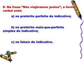 8- Na frase “Nós viajáramos juntos”, a forma verbal está: a) no pretérito perfeito do indicativo; b) no pretérito mais-que-perfeito simples do indicativo; c) no futuro do indicativo. 