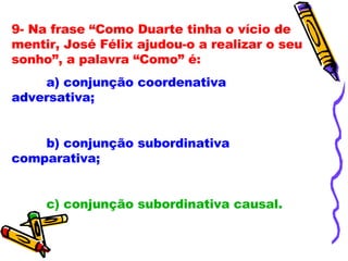 9- Na frase “Como Duarte tinha o vício de mentir, José Félix ajudou-o a realizar o seu sonho”, a palavra “Como” é: a) conjunção coordenativa adversativa; b) conjunção subordinativa comparativa; c) conjunção subordinativa causal. 