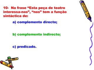 10-  Na frase “Esta peça de teatro interessa-nos”, “nos” tem a função sintáctica de:   a) complemento directo; b) complemento indirecto; c) predicado.   