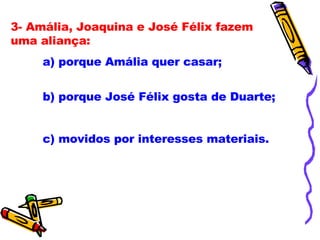 3- Amália, Joaquina e José Félix fazem uma aliança: a) porque Amália quer casar; b) porque José Félix gosta de Duarte;  c) movidos por interesses materiais. 