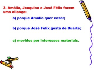 3- Amália, Joaquina e José Félix fazem uma aliança: a) porque Amália quer casar; b) porque José Félix gosta de Duarte;  c) movidos por interesses materiais. 