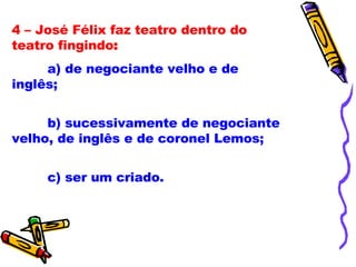4 – José Félix faz teatro dentro do teatro fingindo : a) de negociante velho e de inglês; b) sucessivamente de negociante velho, de inglês e de coronel Lemos; c) ser um criado. 
