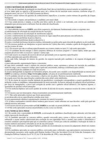 Edital normativo publicado no Diário Oficial da União no
122, de 27 de junho de 2013, Seção 3, páginas 111 a 118.
Edital no
1, de 27 de junho de 2013 – Concurso público 1/2013 – SUDAM Página 11 de 22 
12 DOS CRITÉRIOS DE DESEMPATE
12.1 No caso de igualdade de pontuação na classificação final, dar-se-á preferência sucessivamente ao candidato que:
a) tiver idade igual ou superior a 60 (sessenta) anos, até o último dia de inscrição neste concurso, conforme artigo 27,
parágrafo único, da Lei no
10.741/2003 (Estatuto do Idoso);
b) acertar o maior número de questões de conhecimentos específicos; c) acertar o maior número de questões de Língua
Portuguesa.
12.2 Persistindo o empate, terá preferência o candidato com maior idade.
12.3 Caso ainda persista o empate, a escolha será feita a partir de sorteio a ser realizado, com convite aos candidatos
empatados para presenciarem a definição final da ordem de classificação.
13 DOS RECURSOS
13.1 Será admitido recurso ao IADES, sem efeito suspensivo, devidamente fundamentado contra os seguintes atos:
a) indeferimento de solicitação de isenção da taxa de inscrição;
b) contra o indeferimento da solicitação de atendimento especial;
c) contra o indeferimento da solicitação para concorrer às vagas específicas para pessoas com deficiência;
d) contra o gabarito preliminar da prova objetiva;
e) contra o resultado preliminar da prova discursiva; e
f) contra o resultado preliminar da perícia médica, informando as razões pelas quais discorda do gabarito ou do resultado.
13.2 Os recursos poderão ser interpostos no prazo máximo de 2 (dois) dias úteis, contados a partir da divulgação de cada
um dos eventos do item.
13.2.1 Os recursos que não se refiram especificamente aos eventos citados no item 13.1 não serão apreciados.
13.2.2 O candidato deverá entregar 2 (dois) conjuntos idênticos de recursos (original e 1 (uma) cópia), sendo que cada
conjunto deverá ter todos os recursos e apenas 1 (uma) capa.
13.3 Cada recurso ou conjunto de recursos deverá ser apresentado com as seguintes especificações:
a) folhas separadas para questões diferentes;
b) em cada folha, indicação do número da questão, da resposta marcada pelo candidato e da resposta divulgada pelo
IADES;
c) para cada questão, argumentação lógica e consistente;
d) capa única constando: nome e número do concurso público; nome, assinatura e número de inscrição do candidato;
nome do cargo, com o respectivo código, para o qual está concorrendo; endereço e telefone(s) para contato;
e) sem identificação do candidato no corpo do recurso;
f) recurso datilografado ou digitado em formulário próprio, de acordo com o modelo a ser disponibilizado na internet pelo
IADES no endereço eletrônico http://www.iades.com.br, sob pena de ser preliminarmente indeferido.
13.4 O candidato deverá ser claro, consistente e objetivo em seu pleito. Recursos inconsistentes, em formulário diferente
do exigido e(ou) fora das especificações estabelecidas neste edital, serão indeferidos.
13.5 Se do exame de recursos resultar anulação de questão(ões), a pontuação correspondente a essa(s) questão(ões) será
atribuída a todos os candidatos, independentemente de terem recorrido. Se houver alteração do gabarito oficial preliminar,
por força de impugnações, a prova será corrigida de acordo com o gabarito oficial definitivo. Em hipótese alguma, a
quantidade de questões sofrerá alterações.
13.6 Em nenhuma hipótese será aceito pedido de revisão da decisão de recurso, tampouco recurso de contra a decisão do
recurso.
13.7 O recurso cujo teor desrespeite a banca examinadora será preliminarmente indeferido.
13.7.1 Não serão apreciados recursos que forem apresentados:
a) em desacordo com as especificações contidas neste item;
b) com argumentação idêntica à argumentação constante de outro(s) recurso(s).
13.8 A banca examinadora constitui última instância para recurso, sendo soberana em suas decisões, razão pela qual não
caberão recursos adicionais.
13.9 O recurso deverá ser protocolado na CAC-IADES ou enviado via postal (SEDEX) - ver item 14.
13.10 Não serão apreciados recursos encaminhados via fax e (ou) via internet.
14 DA NOMEAÇÃO E POSSE
14.1 De acordo com a necessidade da SUDAM, a convocação de candidatos classificados para admissão será feita pela
ordem rigorosa de classificação.
14.2 O candidato aprovado no concurso público, quando convocado para a posse e efetivo exercício do cargo, será
submetido a exame médico admissional para avaliação de sua capacidade física e mental, cujo caráter é eliminatório e
constitui condição e pré-requisito para que se concretize a posse. Correrá por conta do candidato a realização de todos os
exames médicos necessários solicitados no ato de sua convocação.
14.3 Não serão admitidos, em qualquer hipótese, pedidos de reconsideração ou recurso do julgamento obtido nos exames
médicos.
14.4 Os candidatos aprovados no concurso público, convocados para a admissão e que apresentarem corretamente toda a
documentação necessária, serão regidos pelo Regime Jurídico Único dos Servidores Civis da União das Autarquias e das
Fundações Públicas Federais (Lei nº 8.112, de 11 de dezembro de 1990, e suas alterações).
 