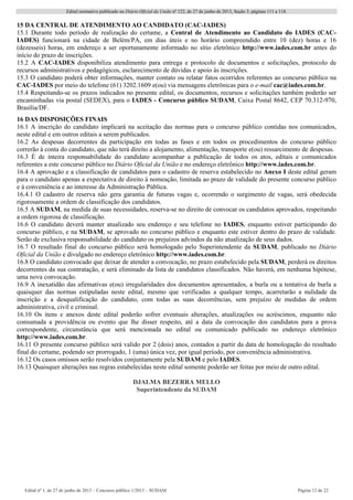 Edital normativo publicado no Diário Oficial da União no
122, de 27 de junho de 2013, Seção 3, páginas 111 a 118.
Edital no
1, de 27 de junho de 2013 – Concurso público 1/2013 – SUDAM Página 12 de 22 
15 DA CENTRAL DE ATENDIMENTO AO CANDIDATO (CAC-IADES)
15.1 Durante todo período de realização do certame, a Central de Atendimento ao Candidato do IADES (CAC-
IADES) funcionará na cidade de Belém/PA, em dias úteis e no horário compreendido entre 10 (dez) horas e 16
(dezesseis) horas, em endereço a ser oportunamente informado no sítio eletrônico http://www.iades.com.br antes do
início do prazo de inscrições.
15.2 A CAC-IADES disponibiliza atendimento para entrega e protocolo de documentos e solicitações, protocolo de
recursos administrativos e pedagógicos, esclarecimento de dúvidas e apoio às inscrições.
15.3 O candidato poderá obter informações, manter contato ou relatar fatos ocorridos referentes ao concurso público na
CAC-IADES por meio do telefone (61) 3202.1609 e(ou) via mensagens eletrônicas para o e-mail cac@iades.com.br.
15.4 Respeitando-se os prazos indicados no presente edital, os documentos, recursos e solicitações também poderão ser
encaminhadas via postal (SEDEX), para o IADES - Concurso público SUDAM, Caixa Postal 8642, CEP 70.312-970,
Brasília/DF.
16 DAS DISPOSIÇÕES FINAIS
16.1 A inscrição do candidato implicará na aceitação das normas para o concurso público contidas nos comunicados,
neste edital e em outros editais a serem publicados.
16.2 As despesas decorrentes da participação em todas as fases e em todos os procedimentos do concurso público
correrão à conta do candidato, que não terá direito a alojamento, alimentação, transporte e(ou) ressarcimento de despesas.
16.3 É de inteira responsabilidade do candidato acompanhar a publicação de todos os atos, editais e comunicados
referentes a este concurso público no Diário Oficial da União e no endereço eletrônico http://www.iades.com.br.
16.4 A aprovação e a classificação de candidatos para o cadastro de reserva estabelecido no Anexo I deste edital geram
para o candidato apenas a expectativa de direito à nomeação, limitada ao prazo de validade do presente concurso público
e à conveniência e ao interesse da Administração Pública.
16.4.1 O cadastro de reserva não gera garantia de futuras vagas e, ocorrendo o surgimento de vagas, será obedecida
rigorosamente a ordem de classificação dos candidatos.
16.5 A SUDAM, na medida de suas necessidades, reserva-se no direito de convocar os candidatos aprovados, respeitando
a ordem rigorosa de classificação.
16.6 O candidato deverá manter atualizado seu endereço e seu telefone no IADES, enquanto estiver participando do
concurso público, e na SUDAM, se aprovado no concurso público e enquanto este estiver dentro do prazo de validade.
Serão de exclusiva responsabilidade do candidato os prejuízos advindos da não atualização de seus dados.
16.7 O resultado final do concurso público será homologado pelo Superintendente da SUDAM, publicado no Diário
Oficial da União e divulgado no endereço eletrônico http://www.iades.com.br.
16.8 O candidato convocado que deixar de atender a convocação, no prazo estabelecido pela SUDAM, perderá os direitos
decorrentes da sua contratação, e será eliminado da lista de candidatos classificados. Não haverá, em nenhuma hipótese,
uma nova convocação.
16.9 A inexatidão das afirmativas e(ou) irregularidades dos documentos apresentados, a burla ou a tentativa de burla a
quaisquer das normas estipuladas neste edital, mesmo que verificadas a qualquer tempo, acarretarão a nulidade da
inscrição e a desqualificação do candidato, com todas as suas decorrências, sem prejuízo de medidas de ordem
administrativa, civil e criminal.
16.10 Os itens e anexos deste edital poderão sofrer eventuais alterações, atualizações ou acréscimos, enquanto não
consumada a providência ou evento que lhe disser respeito, até a data da convocação dos candidatos para a prova
correspondente, circunstância que será mencionada no edital ou comunicado publicado no endereço eletrônico
http://www.iades.com.br.
16.11 O presente concurso público será valido por 2 (dois) anos, contados a partir da data de homologação do resultado
final do certame, podendo ser prorrogado, 1 (uma) única vez, por igual período, por conveniência administrativa.
16.12 Os casos omissos serão resolvidos conjuntamente pela SUDAM e pelo IADES.
16.13 Quaisquer alterações nas regras estabelecidas neste edital somente poderão ser feitas por meio de outro edital.
DJALMA BEZERRA MELLO
Superintendente da SUDAM
 