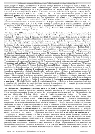 Edital normativo publicado no Diário Oficial da União no
122, de 27 de junho de 2013, Seção 3, páginas 111 a 118.
Edital no
1, de 27 de junho de 2013 – Concurso público 1/2013 – SUDAM Página 16 de 22 
receita, fixação da despesa, descentralização de créditos, liberação financeira e realização da receita e despesa. 18.5
Balancete: características, conteúdo e forma. 18.6 Demonstrações Contábeis. Balanço orçamentário e balanço financeiro.
Balanço patrimonial e Demonstração das Variações Patrimoniais. 18.7 Noções de SIAFI - Sistema de Administração
Financeira da Administração Pública Federal. 18.8 Normas Brasileiras de Contabilidade Aplicadas ao Setor Público,
aprovadas pelas Resoluções do CFC nos
1.128/08 a 1.137/08. 18.9 Manual de contabilidade aplicada ao setor. 19
Orçamento público. 19.1 Características do orçamento tradicional, do orçamento-programa e do orçamento de
desempenho. 19.2 Princípios orçamentários. 19.3 Leis orçamentárias: PPA, LDO e LOA. 19.4 Orçamento fiscal e de
seguridade social. 19.5 Orçamento na Constituição Federal de 1988. 19.6 Conceituação e classificação da receita e da
despesa orçamentária brasileira. 19.7 Execução da receita e da despesa orçamentária. 19.8 Créditos Adicionais. 19.9 Cota,
provisão, repasse e destaque. 19.10 Lei nº 10.180/2001 e alterações posteriores. 19.11 Instrução Normativa STN nº 01, de
15 de janeiro de 1997 e alterações posteriores. 19.12 Procedimentos de retenção de impostos e contribuições federais.
19.13 Lei nº 9430/1996 e alterações posteriores. 19.14 Instrução Normativa SRF nº 480/2004 e alterações posteriores.
19.15 Lei nº 4.320/1964 e alterações posteriores.
105 - Economista. 1 Microeconomia. 1.1 Teoria do consumidor. 1.2 Teoria da firma. 1.3 Estrutura de mercados. 1.4
Equilíbrio geral. 1.5 Economia do bem-estar. 1.6 Externalidades. 1.7 Bens públicos. 1.8 Economia da informação. 1.9
Incerteza. 1.10 Teoria dos Jogos. 2 Economia industrial. 2.1 Conceitos básicos (firma, indústria e mercados). 2.2
Elementos de estrutura de mercados (diferenciação de produtos, barreiras à entrada, economias de escala e de escopo e
inovação). 2.3 Padrões de concorrência e estratégias empresariais. Regulação dos mercados. Política industrial. 3
Macroeconomia. 3.1 Contabilidade nacional. 3.2 Sistema monetário. 3.3 Principais modelos macroeconômicos: clássico,
keynesiano, IS-LM, oferta agregada e demanda agregada. 3.4 Ciclos econômicos, inflação e desemprego: curva de
Philips. 3.5 Expectativas adaptativas e racionais. Teoria dos novos keynesianos e dos ciclos reais. 4 Políticas fiscal e
monetária. 4.1 Restrição orçamentária, déficit público e dívida pública. 4.2 Imposto inflacionário. 4.3 Senhoriagem. 4.4
Equivalência ricardiana. 4.5 Objetivos e instrumentos de política monetária. 4.6 Regras e discrição. 4.7 Regime de metas
de inflação. 5 Economia aberta. 5.1 Arranjos de câmbio. 5.2 Paridade do poder de compra. 5.3 Paridade de juros. 5.4
Políticas macroeconômicas e determinação da renda em economias fechadas e abertas sob diferentes regimes cambiais. 6
Desenvolvimento econômico. 6.1 Conceitos de desenvolvimento e de crescimento econômicos. 6.2 Teoria do consumo e
do investimento. 6.3 Modelos de crescimento endógeno e exógeno. 6.4 Agricultura e desenvolvimento econômico. 6.5
Teorias do desenvolvimento econômico e regional. 6.6 Arranjos produtivos e da indústria no desenvolvimento regional. 7
Economia do meio ambiente. 7.1 Poluição. 7.2 Recursos não renováveis. 7.3 O problema dos bens comuns. 7.4 Teorema
de Coase. 7.5 Taxa Pigouviana. 7.6 Regra de Hotelling. 8 Economia Regional e Urbana. 8.1 Espaço geográfico e espaço
econômico. 8.2 Indústria motriz e pólo econômico. 8.3 Teorias dos lugares centrais, da base econômica e da base de
exportação. 9 Avaliação econômica de projetos de investimento. 9.1 Conceito de projeto de investimento. 9.2
Importância, características e limitações da elaboração e análise de projetos. 9.3 Etapas na elaboração de projetos. 9.4
Metodologias de avaliação e seleção de projetos. 9.5 Taxa mínima de atratividade. 9.6 Parâmetros para a análise de
projetos (vida econômica, depreciação, valor residual e capital de giro). 9.7 Indicadores econômicos de projetos e sua
utilização para tomada de decisão. 9.8 Análise de sensibilidade e cenários. 9.9 Incorporação da análise de risco e incerteza
na avaliação e seleção de projetos. 10 Análise de projetos sociais. 11 Aspectos da economia brasileira contemporânea
e amazônica. 11.1 Evolução histórica e ciclos da econômica amazônica. 11.2 Políticas de desenvolvimento regional para
a Amazônia. 11.3 Redefinição dos papéis do Estado e políticas de estabilização. 11.4 A trajetória recente da economia
brasileira. 11.5 Conhecimento de Arranjos Produtivos Locais e Teoria de clusters.
106 - Engenheiro - Especialidade: Engenharia Civil. 1 Estrutura de concreto armado. 1.1 Projeto estrutural em
concreto armado. Composição do concreto. Formas de associação concreto-aço. 1.2 Pilares a compressão centrada. 1.3
Flexão normal simples de peças de concreto armado. 1.4 Lajes maciças retangulares de edifícios. 1.5 Estados limites do
concreto. 1.6 Fissuração. 1.7 Flechas. 1.8 Lajes à ruptura. 1.9 Flexão composta normal e obliqua. 1.10 Pilar padrão. 1.11
Torção. 1.12 Lajes nervuradas. 1.13 Cortinas. 1.14 Escadas. 1.15 Marquises. 1.16 Caixa d'água. 1.17 Pilares e vigas
parede. 1.18 Punção. 1.19 Normas técnicas. 2 Estruturas metálicas e de madeira. 2.1 Critérios de dimensionamento e
cargas. 2.2 Perfis de chapa dobrada a frio. 2.3 Dimensionamento de perfis laminados: barras tracionadas, barras
comprimidas, barras fletidas e barras submetidas a solicitação composta. 2.4 Ligações. Estruturas: resolução de estruturas
isostáticas e hiperestáticas (reações de apoio, esforços, linhas de estado e de influência); dimensionamento e verificação
de estabilidade de peças de madeira, metálicas e de concreto armado e protendido; resistência dos materiais; análise
estrutural. 3 Materiais de construção civil. 3.1 Classificação, propriedades gerais e normalização. 3.2 Materiais
cerâmicos. 3.3 Aço para concreto armado e protendido. 3.4 Polímeros. 3.5 Agregados. 3.6 Aglomerantes nãohidráulicos
(aéreos) e hidráulicos. 3.7 Concreto. 3.8 Argamassas. Materiais de Construção. 4 Tecnologia das construções. 4.1
Terraplanagem. 4.2 Canteiro de obras. 4.3 Locação de obras. Sistemas de formas para as fundações e elementos da
superestrutura (pilares, vigas e lajes). 4.4 Fundações superficiais e profundas. 4.5 Lajes. 4.6 Telhados com telhas
cerâmicas, telhas de fibrocimento e telhas metálicas. 4.7 Isolantes térmicos para lajes e alvenaria. 4.8 Impermeabilização.
5 Planejamento e controle de construções. 5.1 Canteiro. Estruturas de apoio e de produção. 5.2 Orçamento. Orçamentos
por estimativa e informatizado. Custo unitário básico. Discriminação técnica. Composição dos serviços. Discriminação
orçamentária e quantificação dos serviços. Composição de BDI. 5.3 Custos. Materiais, equipamentos e mão-de-obra. 5.4
Projeto. Processo de projeto de edificações. Compatibilização de projetos. Documentos de projetos. Aprovação de
 