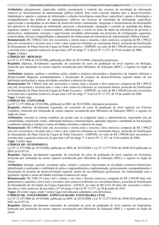Edital normativo publicado no Diário Oficial da União no
122, de 27 de junho de 2013, Seção 3, páginas 111 a 118.
Edital no
1, de 27 de junho de 2013 – Concurso público 1/2013 – SUDAM Página 2 de 22 
Atribuições: planejamento, supervisão, análise, coordenação e controle dos recursos de tecnologia da informação
relativos ao funcionamento da administração pública federal, bem como executar análises para o desenvolvimento,
implantação e suporte a sistemas de informação e soluções tecnológicas específicas; especificar e apoiar a formulação e
acompanhamento das políticas de planejamento relativas aos recursos de tecnologia da informação; especificar,
supervisionar e acompanhar as atividades de desenvolvimento, manutenção, integração e monitoramento do desempenho
dos aplicativos de tecnologia da informação; gerenciar a disseminação, integração e controle de qualidade dos dados;
organizar, manter e auditar o armazenamento, administração e acesso às bases de dados da informática de governo; e
desenvolver, implementar, executar e supervisionar atividades relacionadas aos processos de configuração, segurança,
conectividade, serviços compartilhados e adequações da infraestrutura da informática da Administração Pública Federal.
Remuneração: R$ 3.980,62 (três mil, novecentos e oitenta reais e sessenta e dois centavos), composta de R$ 1.990,22
(um mil, novecentos e noventa reais e vinte e dois centavos) referentes ao vencimento básico, acrescida de Gratificação
de Desempenho do Plano Geral de Cargos do Poder Executivo - GDPGPE, no valor de R$ 1.990,40 (um mil, novecentos
e noventa reais e quarenta centavos), de que trata o §9º do artigo 7º A da Lei Nº 11.357, de 19 de outubro de 2006.
Vagas: 2 (duas).
CÓDIGO 103 - BIÓLOGO
Lei Nº 11.357/2006 de 19/10/2006, publicada no DOU de 20/10/2006 e alterações posteriores.
Requisito: diploma, devidamente registrado, de conclusão de curso de graduação de nível superior em Biologia,
fornecido por instituição de ensino superior reconhecida pelo Ministério da Educação (MEC), e registro no órgão de
classe.
Atribuições: planejar, analisar e coordenar ações, estudos e projetos relacionados a diagnóstico de impacto referente a
Biodiversidade Regional, acompanhamento e fiscalização de projetos de desenvolvimento regional dentro de sua
habilitação profissional e outras atividades correlatas a natureza do cargo.
Remuneração: R$ 3.980,62 (três mil, novecentos e oitenta reais e sessenta e dois centavos), composta de R$ 1.990,22
(um mil, novecentos e noventa reais e vinte e dois centavos) referentes ao vencimento básico, acrescida de Gratificação
de Desempenho do Plano Geral de Cargos do Poder Executivo - GDPGPE, no valor de R$ 1.990,40 (um mil, novecentos
e noventa reais e quarenta centavos), de que trata o §9º do artigo 7º A da Lei Nº 11.357, de 19 de outubro de 2006.
Vaga: 1 (uma) vaga.
CÓDIGO 104 - CONTADOR
Lei Nº 11.357/2006 de 19/10/2006, publicada no DOU de 20/10/2006 e alterações posteriores.
Requisito: diploma, devidamente registrado, de conclusão de curso de graduação de nível superior em Ciências
Contábeis, fornecido por instituição de ensino superior reconhecida pelo Ministério da Educação (MEC), e registro no
órgão de classe.
Atribuições: executar as rotinas contábeis de acordo com as exigências legais e administrativas, registrando atos de
contabilidade, conciliando contas, elaborando balanços e demonstrações, apurando impostos e atendendo às fiscalizações
e auditorias internas e externas e outras atividades correlatas a natureza do cargo.
Remuneração: R$ 3.980,62 (três mil, novecentos e oitenta reais e sessenta e dois centavos), composta de R$ 1.990,22
(um mil, novecentos e noventa reais e vinte e dois centavos) referentes ao vencimento básico, acrescida de Gratificação
de Desempenho do Plano Geral de Cargos do Poder Executivo - GDPGPE, no valor de R$ 1.990,40 (mil, novecentos e
noventa reais e quarenta centavos), de que trata o §9º do artigo 7º A da Lei Nº 11.357, de 19 de outubro de 2006.
Vaga: 3 (três) vagas.
CÓDIGO 105 - ECONOMISTA
Lei Nº 11.357/2006 de 19/10/2006, publicada no DOU de 20/10/2006 e Lei Nº 12.277/2010 de 30/06/2010 publicada no
DOU de 01/07/10.
Requisito: diploma, devidamente registrado, de conclusão de curso de graduação de nível superior em Economia,
fornecido por instituição de ensino superior reconhecida pelo Ministério da Educação (MEC), e registro no órgão de
classe.
Atribuições: planejar, analisar, coordenar ações, estudos e projetos relacionados às atividades econômico-financeiras,
identificando e analisando a viabilidade de ações e empreendimentos; implementação, gerenciamento, acompanhamento e
fiscalização de projetos de desenvolvimento regional, dentro de sua habilitação profissional, em conformidade com a
legislação vigente e outras atividades correlatas à natureza do cargo.
Remuneração: R$ 5.081,18 (cinco mil e oitenta e um reais e dezoito centavos), composta de R$ 2.449,98 (dois mil,
quatrocentos e quarenta e nove reais e noventa e oito centavos) referentes ao vencimento básico, acrescida de Gratificação
de Desempenho de Atividades de Cargos Específicos - GDACE, no valor de R$ 2.631,20 (dois mil, seiscentos e trinta e
um reais e vinte centavos), de que trata o §7º do artigo 19 da Lei Nº 12.277, de 30 de junho de 2010.
Vagas: 20 (vinte) vagas, sendo 1 (uma) vaga reservada para candidatos com deficiência.
CÓDIGO 106 - ENGENHEIRO - ESPECIALIDADE: ENGENHARIA CIVIL
Lei Nº 11.357/2006 de 19/10/2006, publicada no DOU de 20/10/2006 e Lei Nº 12.277/2010 de 30/06/2010 publicada no
DOU de 01/07/10.
Requisito: diploma, devidamente registrado, de conclusão de curso de graduação de nível superior em Engenharia,
fornecido por instituição de ensino superior reconhecida pelo Ministério da Educação (MEC), e registro no órgão de
classe.
 