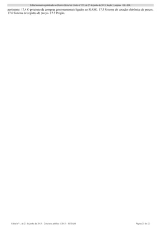 Edital normativo publicado no Diário Oficial da União no
122, de 27 de junho de 2013, Seção 3, páginas 111 a 118.
Edital no
1, de 27 de junho de 2013 – Concurso público 1/2013 – SUDAM Página 21 de 22 
pertinente. 17.4 O processo de compras governamentais ligados ao SIASG. 17.5 Sistema de cotação eletrônica de preços.
17.6 Sistema de registro de preços. 17.7 Pregão.
 