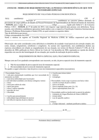 Edital normativo publicado no Diário Oficial da União no
122, de 27 de junho de 2013, Seção 3, páginas 111 a 118.
Edital no
1, de 27 de junho de 2013 – Concurso público 1/2013 – SUDAM Página 22 de 22 
ANEXO III - MODELO DE REQUERIMENTO PARA AS PESSOAS COM DEFICIÊNCIA OU QUE TEM
NECESSIDADES ESPECIAIS
REQUERIMENTO DE VAGA PARA PESSOAS COM DEFICIÊNCIA
O(A) candidato(a) ________________________________________________________, CPF no
______________________, Inscrição no
______________________, candidato(a) ao concurso público destinado ao
provimento de cargos públicos do Quadro de Pessoal Permanente da Superintendência do Desenvolvimento da Amazônia
- SUDAM, para o cargo de ___________________________, código _________, regido pelo Edital no
1 do Concurso
Público 1/2013 - SUDAM, de 27 de junho de 2013, vem requerer vaga especial para pessoas com deficiência. Nessa
ocasião, o(a) referido(a) candidato(a) apresentou laudo médico com a respectiva Classificação Estatística Internacional de
Doenças e Problemas Relacionados à Saúde (CID), no qual constam os seguintes dados:
Tipo de deficiência que possui:________________________________________________.
Código correspondente da (CID): _______________________________________________.
Nome e número de registro no Conselho Regional de Medicina (CRM) do médico responsável pelo laudo:
_________________________________.
Observação: não serão considerados como deficiência os distúrbios de acuidade visual passíveis de correção simples, tais
como, miopia, astigmatismo, estrabismo e congêneres. Ao assinar este requerimento, o(a) candidato(a) declara sua
expressa concordância em relação ao enquadramento de sua situação, nos termos do Decreto Federal no
5.296, de 2 de
dezembro de 2004, publicado no Diário Oficial da União de 3 de dezembro de 2004, sujeitando-se à perda dos direitos
requeridos em caso de não homologação de sua situação, por ocasião da realização da perícia médica.
REQUERIMENTO DE PROVA ESPECIAL E(OU) TRATAMENTO ESPECIAL
Marque com um X no quadrado correspondente caso necessite, ou não, de prova especial e(ou) de tratamento especial.
( ) Não há necessidade de prova especial e(ou) de tratamento especial.
( ) Há necessidade de prova e(ou) de tratamento especial.
No quadro a seguir selecione o tipo de prova e (ou) o(s) tratamento(s) especial(is) necessário(s).
1 Necessidades físicas:
( ) sala para amamentação (candidata que tiver necessidade de
amamentar seu bebê)
( ) sala térrea (dificuldade para locomoção)
( ) sala individual (candidato com doença contagiosa /outras)
( ) maca
( ) mesa para cadeira de rodas
( ) apoio para perna
( ) mesa e cadeira separadas
( ) gravidez de risco
( ) obesidade
1.1 Auxílio para preenchimento
( ) dificuldade/impossibilidade de escrever
( ) da folha de respostas da prova objetiva
1.2 Auxílio para leitura (ledor)
( ) dislexia
( ) tetraplegia
2 Necessidades visuais (cego ou pessoa com baixa visão)
( ) auxílio na leitura da prova (ledor)
( ) prova em braille
( ) prova ampliada (fonte entre 14 e 16)
( ) prova superampliada (fonte 28)
3 Necessidades auditivas (perda total ou parcial da audição)
( ) intérprete de Língua Brasileira de Sinais (LIBRAS)
( ) leitura labial
( ) uso de aparelho auditivo
4 Outros
( ) Tempo Adicional – mediante justificativa médica
________________________________, ______ de _____________________ de 20____.
________________________________________________________
Assinatura do(a) candidato(a)
 
 