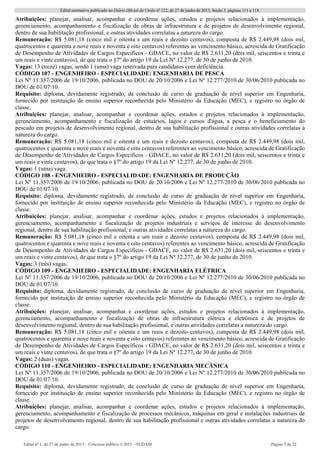 Edital normativo publicado no Diário Oficial da União no
122, de 27 de junho de 2013, Seção 3, páginas 111 a 118.
Edital no
1, de 27 de junho de 2013 – Concurso público 1/2013 – SUDAM Página 3 de 22 
Atribuições: planejar, analisar, acompanhar e coordenar ações, estudos e projetos relacionados à implementação,
gerenciamento, acompanhamento e fiscalização de obras de infraestrutura e de projetos de desenvolvimento regional,
dentro de sua habilitação profissional, e outras atividades correlatas a natureza do cargo.
Remuneração: R$ 5.081,18 (cinco mil e oitenta e um reais e dezoito centavos), composta de R$ 2.449,98 (dois mil,
quatrocentos e quarenta e nove reais e noventa e oito centavos) referentes ao vencimento básico, acrescida de Gratificação
de Desempenho de Atividades de Cargos Específicos - GDACE, no valor de R$ 2.631,20 (dois mil, seiscentos e trinta e
um reais e vinte centavos), de que trata o §7º do artigo 19 da Lei Nº 12.277, de 30 de junho de 2010.
Vagas: 13 (treze) vagas, sendo 1 (uma) vaga reservada para candidatos com deficiência.
CÓDIGO 107 - ENGENHEIRO - ESPECIALIDADE: ENGENHARIA DE PESCA
Lei Nº 11.357/2006 de 19/10/2006, publicada no DOU de 20/10/2006 e Lei Nº 12.277/2010 de 30/06/2010 publicada no
DOU de 01/07/10.
Requisito: diploma, devidamente registrado, de conclusão de curso de graduação de nível superior em Engenharia,
fornecido por instituição de ensino superior reconhecida pelo Ministério da Educação (MEC), e registro no órgão de
classe.
Atribuições: planejar, analisar, acompanhar e coordenar ações, estudos e projetos relacionados à implementação,
gerenciamento, acompanhamento e fiscalização de estuários, lagos e cursos d'água, a pesca e o beneficiamento do
pescado em projetos de desenvolvimento regional, dentro de sua habilitação profissional e outras atividades correlatas a
natureza do cargo.
Remuneração: R$ 5.081,18 (cinco mil e oitenta e um reais e dezoito centavos), composta de R$ 2.449,98 (dois mil,
quatrocentos e quarenta e nove reais e noventa e oito centavos) referentes ao vencimento básico, acrescida de Gratificação
de Desempenho de Atividades de Cargos Específicos - GDACE, no valor de R$ 2.631,20 (dois mil, seiscentos e trinta e
um reais e vinte centavos), de que trata o §7º do artigo 19 da Lei Nº 12.277, de 30 de junho de 2010.
Vagas: 1 (uma) vaga.
CÓDIGO 108 - ENGENHEIRO - ESPECIALIDADE: ENGENHARIA DE PRODUÇÃO
Lei Nº 11.357/2006 de 19/10/2006, publicada no DOU de 20/10/2006 e Lei Nº 12.277/2010 de 30/06/2010 publicada no
DOU de 01/07/10.
Requisito: diploma, devidamente registrado, de conclusão de curso de graduação de nível superior em Engenharia,
fornecido por instituição de ensino superior reconhecida pelo Ministério da Educação (MEC), e registro no órgão de
classe.
Atribuições: planejar, analisar, acompanhar e coordenar ações, estudos e projetos relacionados à implementação,
gerenciamento, acompanhamento e fiscalização de projetos industriais e serviços de interesse do desenvolvimento
regional, dentro de sua habilitação profissional, e outras atividades correlatas a natureza do cargo.
Remuneração: R$ 5.081,18 (cinco mil e oitenta e um reais e dezoito centavos), composta de R$ 2.449,98 (dois mil,
quatrocentos e quarenta e nove reais e noventa e oito centavos) referentes ao vencimento básico, acrescida de Gratificação
de Desempenho de Atividades de Cargos Específicos - GDACE, no valor de R$ 2.631,20 (dois mil, seiscentos e trinta e
um reais e vinte centavos), de que trata o §7º do artigo 19 da Lei Nº 12.277, de 30 de junho de 2010.
Vagas: 3 (três) vagas.
CÓDIGO 109 - ENGENHEIRO - ESPECIALIDADE: ENGENHARIA ELÉTRICA
Lei Nº 11.357/2006 de 19/10/2006, publicada no DOU de 20/10/2006 e Lei Nº 12.277/2010 de 30/06/2010 publicada no
DOU de 01/07/10.
Requisito: diploma, devidamente registrado, de conclusão de curso de graduação de nível superior em Engenharia,
fornecido por instituição de ensino superior reconhecida pelo Ministério da Educação (MEC), e registro no órgão de
classe.
Atribuições: planejar, analisar, acompanhar e coordenar ações, estudos e projetos relacionados à implementação,
gerenciamento, acompanhamento e fiscalização de obras de infraestrutura elétrica e eletrônica e de projetos de
desenvolvimento regional, dentro de sua habilitação profissional, e outras atividades correlatas a natureza do cargo.
Remuneração: R$ 5.081,18 (cinco mil e oitenta e um reais e dezoito centavos), composta de R$ 2.449,98 (dois mil,
quatrocentos e quarenta e nove reais e noventa e oito centavos) referentes ao vencimento básico, acrescida de Gratificação
de Desempenho de Atividades de Cargos Específicos - GDACE, no valor de R$ 2.631,20 (dois mil, seiscentos e trinta e
um reais e vinte centavos), de que trata o §7º do artigo 19 da Lei Nº 12.277, de 30 de junho de 2010.
Vagas: 2 (duas) vagas.
CÓDIGO 110 - ENGENHEIRO - ESPECIALIDADE: ENGENHARIA MECÂNICA
Lei Nº 11.357/2006 de 19/10/2006, publicada no DOU de 20/10/2006 e Lei Nº 12.277/2010 de 30/06/2010 publicada no
DOU de 01/07/10.
Requisito: diploma, devidamente registrado, de conclusão de curso de graduação de nível superior em Engenharia,
fornecido por instituição de ensino superior reconhecida pelo Ministério da Educação (MEC), e registro no órgão de
classe.
Atribuições: planejar, analisar, acompanhar e coordenar ações, estudos e projetos relacionados à implementação,
gerenciamento, acompanhamento e fiscalização de processos mecânicos, máquinas em geral e instalações industriais de
projetos de desenvolvimento regional, dentro de sua habilitação profissional e outras atividades correlatas a natureza do
cargo.
 