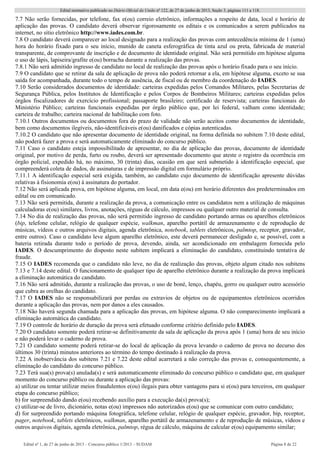 Edital normativo publicado no Diário Oficial da União no
122, de 27 de junho de 2013, Seção 3, páginas 111 a 118.
Edital no
1, de 27 de junho de 2013 – Concurso público 1/2013 – SUDAM Página 8 de 22 
7.7 Não serão fornecidas, por telefone, fax e(ou) correio eletrônico, informações a respeito de data, local e horário de
aplicação das provas. O candidato deverá observar rigorosamente os editais e os comunicados a serem publicados na
internet, no sítio eletrônico http://www.iades.com.br.
7.8 O candidato deverá comparecer ao local designado para a realização das provas com antecedência mínima de 1 (uma)
hora do horário fixado para o seu início, munido de caneta esferográfica de tinta azul ou preta, fabricada de material
transparente, de comprovante de inscrição e de documento de identidade original. Não será permitido em hipótese alguma
o uso de lápis, lapiseira/grafite e(ou) borracha durante a realização das provas.
7.8.1 Não será admitido ingresso de candidato no local de realização das provas após o horário fixado para o seu início.
7.9 O candidato que se retirar da sala de aplicação de prova não poderá retornar a ela, em hipótese alguma, exceto se sua
saída for acompanhada, durante todo o tempo de ausência, de fiscal ou de membro da coordenação do IADES.
7.10 Serão considerados documentos de identidade: carteiras expedidas pelos Comandos Militares, pelas Secretarias de
Segurança Pública, pelos Institutos de Identificação e pelos Corpos de Bombeiros Militares; carteiras expedidas pelos
órgãos fiscalizadores de exercício profissional; passaporte brasileiro; certificado de reservista; carteiras funcionais do
Ministério Público; carteiras funcionais expedidas por órgão público que, por lei federal, valham como identidade;
carteira de trabalho; carteira nacional de habilitação com foto.
7.10.1 Outros documentos ou documentos fora do prazo de validade não serão aceitos como documentos de identidade,
bem como documentos ilegíveis, não-identificáveis e(ou) danificados e cópias autenticadas.
7.10.2 O candidato que não apresentar documento de identidade original, na forma definida no subitem 7.10 deste edital,
não poderá fazer a prova e será automaticamente eliminado do concurso público.
7.11 Caso o candidato esteja impossibilitado de apresentar, no dia de aplicação das provas, documento de identidade
original, por motivo de perda, furto ou roubo, deverá ser apresentado documento que ateste o registro da ocorrência em
órgão policial, expedido há, no máximo, 30 (trinta) dias, ocasião em que será submetido à identificação especial, que
compreenderá coleta de dados, de assinaturas e de impressão digital em formulário próprio.
7.11.1 A identificação especial será exigida, também, ao candidato cujo documento de identificação apresente dúvidas
relativas à fisionomia e(ou) à assinatura do portador.
7.12 Não será aplicada prova, em hipótese alguma, em local, em data e(ou) em horário diferentes dos predeterminados em
edital ou em comunicado.
7.13 Não será permitida, durante a realização da prova, a comunicação entre os candidatos nem a utilização de máquinas
calculadoras e(ou) similares, livros, anotações, réguas de cálculo, impressos ou qualquer outro material de consulta.
7.14 No dia de realização das provas, não será permitido ingresso de candidato portando armas ou aparelhos eletrônicos
(bip, telefone celular, relógio de qualquer espécie, walkman, aparelho portátil de armazenamento e de reprodução de
músicas, vídeos e outros arquivos digitais, agenda eletrônica, notebook, tablets eletrônicos, palmtop, receptor, gravador,
entre outros). Caso o candidato leve algum aparelho eletrônico, este deverá permanecer desligado e, se possível, com a
bateria retirada durante todo o período de prova, devendo, ainda, ser acondicionado em embalagem fornecida pelo
IADES. O descumprimento do disposto neste subitem implicará a eliminação do candidato, constituindo tentativa de
fraude.
7.15 O IADES recomenda que o candidato não leve, no dia de realização das provas, objeto algum citado nos subitens
7.13 e 7.14 deste edital. O funcionamento de qualquer tipo de aparelho eletrônico durante a realização da prova implicará
a eliminação automática do candidato.
7.16 Não será admitido, durante a realização das provas, o uso de boné, lenço, chapéu, gorro ou qualquer outro acessório
que cubra as orelhas do candidato.
7.17 O IADES não se responsabilizará por perdas ou extravios de objetos ou de equipamentos eletrônicos ocorridos
durante a aplicação das provas, nem por danos a eles causados.
7.18 Não haverá segunda chamada para a aplicação das provas, em hipótese alguma. O não comparecimento implicará a
eliminação automática do candidato.
7.19 O controle de horário de duração da prova será efetuado conforme critério definido pelo IADES.
7.20 O candidato somente poderá retirar-se definitivamente da sala de aplicação da prova após 1 (uma) hora de seu início
e não poderá levar o caderno de prova.
7.21 O candidato somente poderá retirar-se do local de aplicação da prova levando o caderno de prova no decurso dos
últimos 30 (trinta) minutos anteriores ao término do tempo destinado à realização da prova.
7.22 A inobservância dos subitens 7.21 e 7.22 deste edital acarretará a não correção das provas e, consequentemente, a
eliminação do candidato do concurso público.
7.23 Terá sua(s) prova(s) anulada(s) e será automaticamente eliminado do concurso público o candidato que, em qualquer
momento do concurso público ou durante a aplicação das provas:
a) utilizar ou tentar utilizar meios fraudulentos e(ou) ilegais para obter vantagens para si e(ou) para terceiros, em qualquer
etapa do concurso público;
b) for surpreendido dando e(ou) recebendo auxílio para a execução da(s) prova(s);
c) utilizar-se de livro, dicionário, notas e(ou) impressos não autorizados e(ou) que se comunicar com outro candidato;
d) for surpreendido portando máquina fotográfica, telefone celular, relógio de qualquer espécie, gravador, bip, receptor,
pager, notebook, tablets eletrônicos, walkman, aparelho portátil de armazenamento e de reprodução de músicas, vídeos e
outros arquivos digitais, agenda eletrônica, palmtop, régua de cálculo, máquina de calcular e(ou) equipamento similar;
 