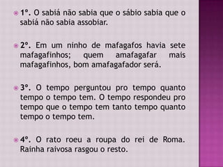  1º. O sabiá não sabia que o sábio sabia que o
sabiá não sabia assobiar.
 2º. Em um ninho de mafagafos havia sete
mafagafinhos; quem amafagafar mais
mafagafinhos, bom amafagafador será.
 3º. O tempo perguntou pro tempo quanto
tempo o tempo tem. O tempo respondeu pro
tempo que o tempo tem tanto tempo quanto
tempo o tempo tem.
 4º. O rato roeu a roupa do rei de Roma.
Rainha raivosa rasgou o resto.
 