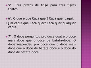  5º. Três pratos de trigo para três tigres
tristes.
 6º. O que é que Cacá quer? Cacá quer caqui.
Qual caqui que Cacá quer? Cacá quer qualquer
caqui.
 7º. O doce perguntou pro doce qual é o doce
mais doce que o doce de batata-doce. O
doce respondeu pro doce que o doce mais
doce que o doce de batata-doce é o doce do
doce de batata-doce.
 