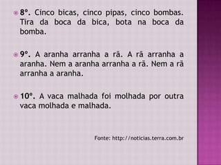  8º. Cinco bicas, cinco pipas, cinco bombas.
Tira da boca da bica, bota na boca da
bomba.
 9º. A aranha arranha a rã. A rã arranha a
aranha. Nem a aranha arranha a rã. Nem a rã
arranha a aranha.
 10º. A vaca malhada foi molhada por outra
vaca molhada e malhada.
Fonte: http://noticias.terra.com.br
 