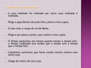  A vaca malhada foi molhada por outra vaca molhada e
malhada.
 Pinga a pipa Dentro do prato Pia o pinto e mia o gato.
 O rato roeu a roupa do rei de Roma.
 Pinga a pia apara o prato, pia o pinto e mia o gato.
 O Tempo perguntou pro tempo quanto tempo o tempo tem,
o Tempo respondeu pro tempo que o tempo tem o tempo
que o tempo tem.
 Cozinheiro cochichou que havia cozido chuchu chocho num
tacho sujo.

 Chega de cheiro de cera suja
 