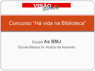 Equipa As BMJ Escola Básica Dr. Acácio de Azevedo Concurso “Há vida na Biblioteca” 