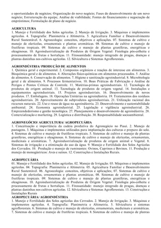 e oportunidades de negócios; Organização do novo negócio; Fases do desenvolvimento de um novo
negócio; Estruturação da equipe; Análise de viabilidade; Fontes de financiamento e negociação de
empréstimos; Formulação de plano de negócio.
AGRICULTURA
1. Manejo e Fertilidade dos Solos agrícolas. 2. Manejo de Irrigação. 3. Máquinas e implementos
agrícolas. 4. Topografia: Planimetria e Altimetria. 5. Agricultura Familiar e Desenvolvimento
Rural Sustentável. 6. Agroecologia: conceitos, objetivos e aplicações. 07. Sistemas de cultivo e
manejo de olerícolas, ornamentais e plantas aromáticas. 08. Sistemas de cultivo e manejo de
frutíferas tropicais. 09. Sistemas de cultivo e manejo de plantas graníferas, energéticas e
oleaginosas. 10. Agroindustrialização de Produtos de Origem Vegetal: Fisiologia pós-colheita e
processamento de frutas e hortaliças. 11. Fitossanidade: manejo integrado de pragas, doenças e
plantas daninhas nos cultivos agrícolas. 12. Silvicultura e Sistemas Agroflorestais.
AGROINDÚSTRIA/ PRODUÇÃO DE ALIMENTOS
1. Química geral e experimental. 2. Compostos orgânicos e reações de interesse em alimentos. 3.
Bioquímica geral e de alimentos. 4. Alterações físico-químicas em alimentos processados. 5. Análise
de alimentos. 6. Conservação de alimentos. 7. Higiene e sanitização agroindustrial. 8. Microbiologia
geral e de alimentos. 9. Processos fermentativos. 10. Boas Práticas de Fabricação e Análise de
Perigos e Pontos Críticos de Controle. 11. Matérias-primas agroindustriais. 12. Tecnologia de
produtos de origem animal. 13. Tecnologia de produtos de origem vegetal. 14. Instalações e
equipamentos agroindustriais. 15. Projetos agroindustriais. 16. Desenvolvimento de novos
produtos. 17. Embalagens. 18. Operações Unitárias na agroindústria. 19. Tratamentos dos resíduos
agroindustriais. 20. Aproveitamento de subprodutos agroindustriais. 21. Utilização racional dos
recursos naturais. 22. Uso e reuso de água na agroindústria. 23. Desenvolvimento e sustentabilidade
ambiental. 24. Economia agroindustrial. 25. Legislação e vigilância agroindustrial. 26.
Empreendedorismo e gestão tecnológica. 27. Planejamento e desenvolvimento de agroindústria. 28.
Comercialização e marketing. 29. Logística e distribuição. 30. Responsabilidade socioambiental.
AGRONEGÓCIO/ AGRICULTURA/ AGROPECUÁRIA
1. Conceituação e importância da cadeia produtiva do Agronegócio no Piauí. 2. Manejo de
pastagens. 3. Máquinas e implementos utilizados para implantação das culturas e preparo do solo.
4. Sistemas de cultivo e manejo de frutíferas tropicais. 5. Sistemas de cultivo e manejo de plantas
graníferas, energéticas e oleaginosas. 6. Sistemas de cultivo e manejo de olerícolas, ornamentais,
medicinais e aromáticas. 7. Agroindustrialização de produtos de origem animal e Vegetal. 8.
Sistemas de irrigação e a otimização do uso da água. 9. Manejo e Fertilidade dos Solos Agrícolas
dos Cerrados. 10. Produção e manejo de ruminantes: Ovinos, Caprinos e Bovinos. 11. Produção e
manejo de monogástricos: Aves e suínos. 12. Construções e Instalações Rurais.
AGROPECUÁRIA
01. Manejo e Fertilidade dos Solos agrícolas. 02. Manejo de Irrigação. 03. Máquinas e implementos
agrícolas. 04. Topografia: Planimetria e Altimetria. 05. Agricultura Familiar e Desenvolvimento
Rural Sustentável. 06. Agroecologia: conceitos, objetivos e aplicações; 07. Sistemas de cultivo e
manejo de olerícolas, ornamentais e plantas aromáticas. 08. Sistemas de cultivo e manejo de
frutíferas tropicais. 09. Sistemas de cultivo e manejo de plantas graníferas, energéticas e
oleaginosas. 10. Agroindustrialização de Produtos de Origem Vegetal: Fisiologia pós-colheita e
processamento de frutas e hortaliças. 11. Fitossanidade: manejo integrado de pragas, doenças e
plantas daninhas nos cultivos agrícolas. 12. Silvicultura e Sistemas Agroflorestais. 13. Construções e
Instalações Rurais
AGROPECUÁRIA/ AGROINDÚSTRIA
1. Manejo e Fertilidade dos Solos agrícolas dos Cerrados. 2. Manejo de Irrigação. 3. Máquinas e
implementos agrícolas. 4. Topografia: Planimetria e Altimetria. 5. Silvicultura e sistemas
agroflorestais. 6. Sistemas de cultivo e manejo de olerícolas, ornamentais, medicinais e aromáticas.
7. Sistemas de cultivo e manejo de frutíferas tropicais. 8. Sistemas de cultivo e manejo de plantas
 