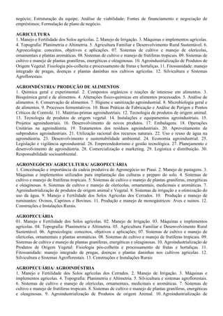 negócio; Estruturação da equipe; Análise de viabilidade; Fontes de financiamento e negociação de
empréstimos; Formulação de plano de negócio.
AGRICULTURA
1. Manejo e Fertilidade dos Solos agrícolas. 2. Manejo de Irrigação. 3. Máquinas e implementos agrícolas.
4. Topografia: Planimetria e Altimetria. 5. Agricultura Familiar e Desenvolvimento Rural Sustentável. 6.
Agroecologia: conceitos, objetivos e aplicações. 07. Sistemas de cultivo e manejo de olerícolas,
ornamentais e plantas aromáticas. 08. Sistemas de cultivo e manejo de frutíferas tropicais. 09. Sistemas de
cultivo e manejo de plantas graníferas, energéticas e oleaginosas. 10. Agroindustrialização de Produtos de
Origem Vegetal: Fisiologia pós-colheita e processamento de frutas e hortaliças. 11. Fitossanidade: manejo
integrado de pragas, doenças e plantas daninhas nos cultivos agrícolas. 12. Silvicultura e Sistemas
Agroflorestais.
AGROINDÚSTRIA/ PRODUÇÃO DE ALIMENTOS
1. Química geral e experimental. 2. Compostos orgânicos e reações de interesse em alimentos. 3.
Bioquímica geral e de alimentos. 4. Alterações físico-químicas em alimentos processados. 5. Análise de
alimentos. 6. Conservação de alimentos. 7. Higiene e sanitização agroindustrial. 8. Microbiologia geral e
de alimentos. 9. Processos fermentativos. 10. Boas Práticas de Fabricação e Análise de Perigos e Pontos
Críticos de Controle. 11. Matérias-primas agroindustriais. 12. Tecnologia de produtos de origem animal.
13. Tecnologia de produtos de origem vegetal. 14. Instalações e equipamentos agroindustriais. 15.
Projetos agroindustriais. 16. Desenvolvimento de novos produtos. 17. Embalagens. 18. Operações
Unitárias na agroindústria. 19. Tratamentos dos resíduos agroindustriais. 20. Aproveitamento de
subprodutos agroindustriais. 21. Utilização racional dos recursos naturais. 22. Uso e reuso de água na
agroindústria. 23. Desenvolvimento e sustentabilidade ambiental. 24. Economia agroindustrial. 25.
Legislação e vigilância agroindustrial. 26. Empreendedorismo e gestão tecnológica. 27. Planejamento e
desenvolvimento de agroindústria. 28. Comercialização e marketing. 29. Logística e distribuição. 30.
Responsabilidade socioambiental.
AGRONEGÓCIO/ AGRICULTURA/ AGROPECUÁRIA
1. Conceituação e importância da cadeia produtiva do Agronegócio no Piauí. 2. Manejo de pastagens. 3.
Máquinas e implementos utilizados para implantação das culturas e preparo do solo. 4. Sistemas de
cultivo e manejo de frutíferas tropicais. 5. Sistemas de cultivo e manejo de plantas graníferas, energéticas
e oleaginosas. 6. Sistemas de cultivo e manejo de olerícolas, ornamentais, medicinais e aromáticas. 7.
Agroindustrialização de produtos de origem animal e Vegetal. 8. Sistemas de irrigação e a otimização do
uso da água. 9. Manejo e Fertilidade dos Solos Agrícolas dos Cerrados. 10. Produção e manejo de
ruminantes: Ovinos, Caprinos e Bovinos. 11. Produção e manejo de monogástricos: Aves e suínos. 12.
Construções e Instalações Rurais.
AGROPECUÁRIA
01. Manejo e Fertilidade dos Solos agrícolas. 02. Manejo de Irrigação. 03. Máquinas e implementos
agrícolas. 04. Topografia: Planimetria e Altimetria. 05. Agricultura Familiar e Desenvolvimento Rural
Sustentável. 06. Agroecologia: conceitos, objetivos e aplicações; 07. Sistemas de cultivo e manejo de
olerícolas, ornamentais e plantas aromáticas. 08. Sistemas de cultivo e manejo de frutíferas tropicais. 09.
Sistemas de cultivo e manejo de plantas graníferas, energéticas e oleaginosas. 10. Agroindustrialização de
Produtos de Origem Vegetal: Fisiologia pós-colheita e processamento de frutas e hortaliças. 11.
Fitossanidade: manejo integrado de pragas, doenças e plantas daninhas nos cultivos agrícolas. 12.
Silvicultura e Sistemas Agroflorestais. 13. Construções e Instalações Rurais
AGROPECUÁRIA/ AGROINDÚSTRIA
1. Manejo e Fertilidade dos Solos agrícolas dos Cerrados. 2. Manejo de Irrigação. 3. Máquinas e
implementos agrícolas. 4. Topografia: Planimetria e Altimetria. 5. Silvicultura e sistemas agroflorestais.
6. Sistemas de cultivo e manejo de olerícolas, ornamentais, medicinais e aromáticas. 7. Sistemas de
cultivo e manejo de frutíferas tropicais. 8. Sistemas de cultivo e manejo de plantas graníferas, energéticas
e oleaginosas. 9. Agroindustrialização de Produtos de origem Animal. 10. Agroindustrialização de
 