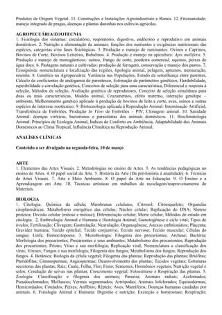 negócio; Estruturação da equipe; Análise de viabilidade; Fontes de financiamento e negociação de
empréstimos; Formulação de plano de negócio.
AGRICULTURA
1. Manejo e Fertilidade dos Solos agrícolas. 2. Manejo de Irrigação. 3. Máquinas e implementos agrícolas.
4. Topografia: Planimetria e Altimetria. 5. Agricultura Familiar e Desenvolvimento Rural Sustentável. 6.
Agroecologia: conceitos, objetivos e aplicações. 07. Sistemas de cultivo e manejo de olerícolas,
ornamentais e plantas aromáticas. 08. Sistemas de cultivo e manejo de frutíferas tropicais. 09. Sistemas de
cultivo e manejo de plantas graníferas, energéticas e oleaginosas. 10. Agroindustrialização de Produtos de
Origem Vegetal: Fisiologia pós-colheita e processamento de frutas e hortaliças. 11. Fitossanidade: manejo
integrado de pragas, doenças e plantas daninhas nos cultivos agrícolas. 12. Silvicultura e Sistemas
Agroflorestais.
AGROINDÚSTRIA/ PRODUÇÃO DE ALIMENTOS
1. Química geral e experimental. 2. Compostos orgânicos e reações de interesse em alimentos. 3.
Bioquímica geral e de alimentos. 4. Alterações físico-químicas em alimentos processados. 5. Análise de
alimentos. 6. Conservação de alimentos. 7. Higiene e sanitização agroindustrial. 8. Microbiologia geral e
de alimentos. 9. Processos fermentativos. 10. Boas Práticas de Fabricação e Análise de Perigos e Pontos
Críticos de Controle. 11. Matérias-primas agroindustriais. 12. Tecnologia de produtos de origem animal.
13. Tecnologia de produtos de origem vegetal. 14. Instalações e equipamentos agroindustriais. 15.
Projetos agroindustriais. 16. Desenvolvimento de novos produtos. 17. Embalagens. 18. Operações
Unitárias na agroindústria. 19. Tratamentos dos resíduos agroindustriais. 20. Aproveitamento de
subprodutos agroindustriais. 21. Utilização racional dos recursos naturais. 22. Uso e reuso de água na
agroindústria. 23. Desenvolvimento e sustentabilidade ambiental. 24. Economia agroindustrial. 25.
Legislação e vigilância agroindustrial. 26. Empreendedorismo e gestão tecnológica. 27. Planejamento e
desenvolvimento de agroindústria. 28. Comercialização e marketing. 29. Logística e distribuição. 30.
Responsabilidade socioambiental.
AGRONEGÓCIO/ AGRICULTURA/ AGROPECUÁRIA
1. Conceituação e importância da cadeia produtiva do Agronegócio no Piauí. 2. Manejo de pastagens. 3.
Máquinas e implementos utilizados para implantação das culturas e preparo do solo. 4. Sistemas de
cultivo e manejo de frutíferas tropicais. 5. Sistemas de cultivo e manejo de plantas graníferas, energéticas
e oleaginosas. 6. Sistemas de cultivo e manejo de olerícolas, ornamentais, medicinais e aromáticas. 7.
Agroindustrialização de produtos de origem animal e Vegetal. 8. Sistemas de irrigação e a otimização do
uso da água. 9. Manejo e Fertilidade dos Solos Agrícolas dos Cerrados. 10. Produção e manejo de
ruminantes: Ovinos, Caprinos e Bovinos. 11. Produção e manejo de monogástricos: Aves e suínos. 12.
Construções e Instalações Rurais.
AGROPECUÁRIA
01. Manejo e Fertilidade dos Solos agrícolas. 02. Manejo de Irrigação. 03. Máquinas e implementos
agrícolas. 04. Topografia: Planimetria e Altimetria. 05. Agricultura Familiar e Desenvolvimento Rural
Sustentável. 06. Agroecologia: conceitos, objetivos e aplicações; 07. Sistemas de cultivo e manejo de
olerícolas, ornamentais e plantas aromáticas. 08. Sistemas de cultivo e manejo de frutíferas tropicais. 09.
Sistemas de cultivo e manejo de plantas graníferas, energéticas e oleaginosas. 10. Agroindustrialização de
Produtos de Origem Vegetal: Fisiologia pós-colheita e processamento de frutas e hortaliças. 11.
Fitossanidade: manejo integrado de pragas, doenças e plantas daninhas nos cultivos agrícolas. 12.
Silvicultura e Sistemas Agroflorestais. 13. Construções e Instalações Rurais
AGROPECUÁRIA/ AGROINDÚSTRIA
1. Manejo e Fertilidade dos Solos agrícolas dos Cerrados. 2. Manejo de Irrigação. 3. Máquinas e
implementos agrícolas. 4. Topografia: Planimetria e Altimetria. 5. Silvicultura e sistemas agroflorestais.
6. Sistemas de cultivo e manejo de olerícolas, ornamentais, medicinais e aromáticas. 7. Sistemas de
cultivo e manejo de frutíferas tropicais. 8. Sistemas de cultivo e manejo de plantas graníferas, energéticas
e oleaginosas. 9. Agroindustrialização de Produtos de origem Animal. 10. Agroindustrialização de
 