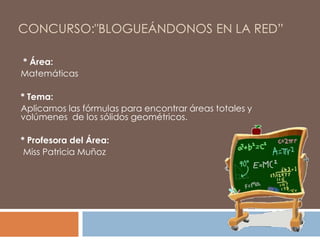 CONCURSO:"BLOGUEÁNDONOS EN LA RED”
* Área:
Matemáticas
* Tema:
Aplicamos las fórmulas para encontrar áreas totales y
volúmenes de los sólidos geométricos.
* Profesora del Área:
Miss Patricia Muñoz

 