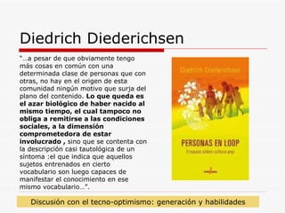 Diedrich Diederichsen “… a pesar de que obviamente tengo más cosas en común con una determinada clase de personas que con otras, no hay en el origen de esta comunidad ningún motivo que surja del plano del contenido.  Lo que queda es el azar biológico de haber nacido al mismo tiempo, el cual tampoco no obliga a remitirse a las condiciones sociales, a la dimensión comprometedora de estar involucrado ,  sino que se contenta con la descripción casi tautológica de un síntoma   :el que indica que aquellos sujetos entrenados en cierto vocabulario son luego capaces de manifestar el conocimiento en ese mismo vocabulario…”. Discusión con el tecno-optimismo: generación y habilidades 