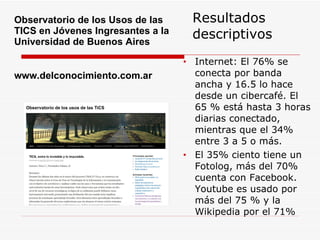 Resultados descriptivos Internet: El 76% se conecta por banda ancha y 16.5 lo hace desde un cibercafé. El 65 % está hasta 3 horas diarias conectado, mientras que el 34% entre 3 a 5 o más. El 35% ciento tiene un Fotolog, más del 70% cuenta con Facebook.  Youtube es usado por más del 75 % y la Wikipedia por el 71% Observatorio de los Usos de las TICS en Jóvenes Ingresantes a la Universidad de Buenos Aires  www.delconocimiento.com.ar 