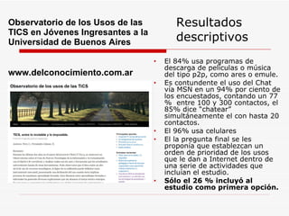 Resultados descriptivos El 84% usa programas de descarga de películas o música del tipo p2p, como ares o emule. Es contundente el uso del Chat vía MSN en un 94% por ciento de los encuestados, contando un 77 %  entre 100 y 300 contactos, el 85% dice “chatear” simultáneamente el con hasta 20 contactos. El 96% usa celulares El la pregunta final se les proponía que establezcan un orden de prioridad de los usos que le dan a Internet dentro de una serie de actividades que incluían el estudio.  Sólo el 26 % incluyó al estudio como primera opción.  Observatorio de los Usos de las TICS en Jóvenes Ingresantes a la Universidad de Buenos Aires  www.delconocimiento.com.ar 
