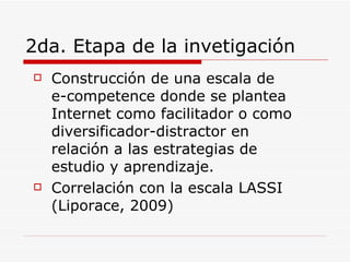 2da. Etapa de la invetigación Construcción de una escala de  e-competence donde se plantea Internet como facilitador o como diversificador-distractor en relación a las estrategias de estudio y aprendizaje. Correlación con la escala LASSI  (Liporace, 2009) 
