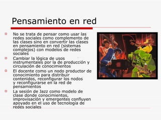 Pensamiento en red No se trata de pensar como usar las redes sociales como complemento de las clases sino en convertir las clases en pensamiento en red (sistemas complejos) con modelos de redes sociales Cambiar la lógica de usos  instrumentales por la de producción y circulación de conocimientos  El docente como un nodo productor de conocimiento para distribuir contenidos, reconfigurar los nodos y reconfigurarse en la red de pensamientos La sesión de Jazz como modelo de clase donde conocimientos, improvisación y emergentes confluyen apoyado en el uso de tecnología de redes sociales 