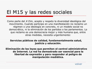 El M15 y las redes sociales Como parte del #15m, acepto y respeto la diversidad ideológica del movimiento. Cuando participo en una manifestación no reclamo un régimen o una ideología en concreto, ni un modelo social no democrático, ni la eliminación de los partidos o los parlamentos. Lo que reclamo es una democracia mejor y más humana que, entre otras medidas, necesita urgentemente: Servicios públicos de calidad, fundamentalmente salud,  justicia y educación. Eliminación de las leyes que permiten el control administrativo de Internet. La red ha demostrado ser esencial para la libertad de expresión y para responder al peligro de manipulación mediática. volver 