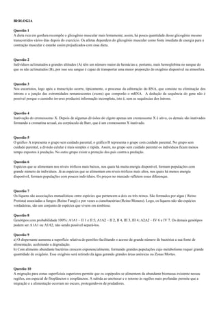 BIOLOGIA
Questão 1
A dieta rica em gordura recompõe o glicogênio muscular mais lentamente; assim, há pouca quantidade desse glicogênio mesmo
transcorridos vários dias depois do exercício. Os atletas dependem do glicogênio muscular como fonte imediata de energia para a
contração muscular e estarão assim prejudicados com essa dieta.
Questão 2
Indivíduos aclimatados a grandes altitudes (A) têm um número maior de hemácias e, portanto, mais hemoglobina no sangue do
que os não aclimatados (B), por isso seu sangue é capaz de transportar uma maior proporção do oxigênio disponível na atmosfera.
Questão 3
Nos eucariotos, logo após a transcrição ocorre, tipicamente, o processo da editoração do RNA, que consiste na eliminação dos
íntrons e a junção das extremidades remanescentes (exons) que comporão o mRNA. A dedução da sequência do gene não é
possível porque o caminho inverso produzirá informação incompleta, isto é, sem as sequências dos íntrons.
Questão 4
Inativação do cromossomo X. Depois de algumas divisões do zigoto apenas um cromossomo X é ativo, os demais são inativados
formando a cromatina sexual, ou corpúsculo de Barr, que é um cromossomo X inativado.
Questão 5
O gráfico A representa o grupo sem cuidado parental, o gráfico B representa o grupo com cuidado parental. No grupo sem
cuidado parental, a divisão celular é mais simples e rápida. Assim, no grupo sem cuidado parental os indivíduos ficam menos
tempo expostos à predação. No outro grupo existe a proteção dos pais contra a predação.
Questão 6
Espécies que se alimentam nos níveis tróficos mais baixos, nos quais há muita energia disponível, formam populações com
grande número de indivíduos. Já as espécies que se alimentam em níveis tróficos mais altos, nos quais há menos energia
disponível, formam populações com poucos indivíduos. Os preços no mercado refletem essas diferenças.
Questão 7
Os líquens são associações mutualísticas entre espécies que pertencem a dois ou três reinos. São formados por algas ( Reino
Protista) associadas a fungos (Reino Fungi) e por vezes a cianobactérias (Reino Monera). Logo, os líquens não são espécies
verdadeiras, são um conjunto de espécies que vivem em simbiose.
Questão 8
Genótipos com probabilidade 100%: A1A1 – II 1 e II 5; A1A2 – II 2, II 4, III 3, III 4; A2A2 – IV 6 e IV 7. Os demais genótipos
podem ser A1A1 ou A1A2, não sendo possível separá-los.
Questão 9
a) O dispersante aumenta a superfície relativa do petróleo facilitando o acesso de grande número de bactérias a sua fonte de
alimentação, acelerando a degradação.
b) Com alimento abundante bactérias crescem exponencialmente, formando grandes populações cujo metabolismo requer grande
quantidade de oxigênio. Esse oxigênio será retirado da água gerando grandes áreas anóxicas ou Zonas Mortas.
Questão 10
A migração para zonas superficiais superiores permite que os copépodes se alimentem da abundante biomassa existente nessas
regiões, em especial de fitoplâncton e zooplâncton. A subida ao anoitecer e o retorno às regiões mais profundas permite que a
migração e a alimentação ocorram no escuro, protegendo-os de predadores.
 