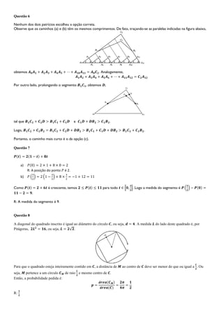 Questão 6
Nenhum dos dois patrícios escolheu a opção correta.
Observe que os caminhos (a) e (b) têm os mesmos comprimentos. De fato, traçando-se as paralelas indicadas na figura abaixo,
obtemos . Analogamente,
Por outro lado, prolongando o segmento , obtemos ,
tal que e .
Logo, .
Portanto, o caminho mais curto é o da opção (c).
Questão 7
a)
R: A posição do ponto é 2.
b)
Como é crescente, temos para todo . Logo a medida do segmento é
.
R: A medida do segmento é 9.
Questão 8
A diagonal do quadrado inscrito é igual ao diâmetro do círculo , ou seja, . A medida do lado deste quadrado é, por
Pitágoras, , ou seja, .
Para que o quadrado esteja inteiramente contido em , a distância de ao centro de deve ser menor do que ou igual a . Ou
seja, pertence a um círculo de raio e mesmo centro de .
Então, a probabilidade pedida é:
R:
 